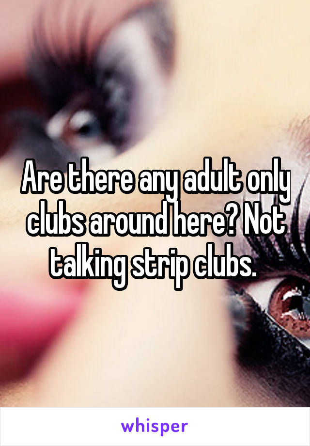 Are there any adult only clubs around here? Not talking strip clubs. 