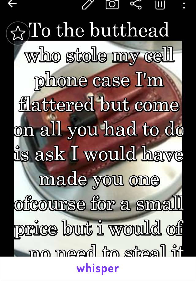 To the butthead who stole my cell phone case I'm flattered but come on all you had to do is ask I would have made you one ofcourse for a small price but i would of .. no need to steal it
