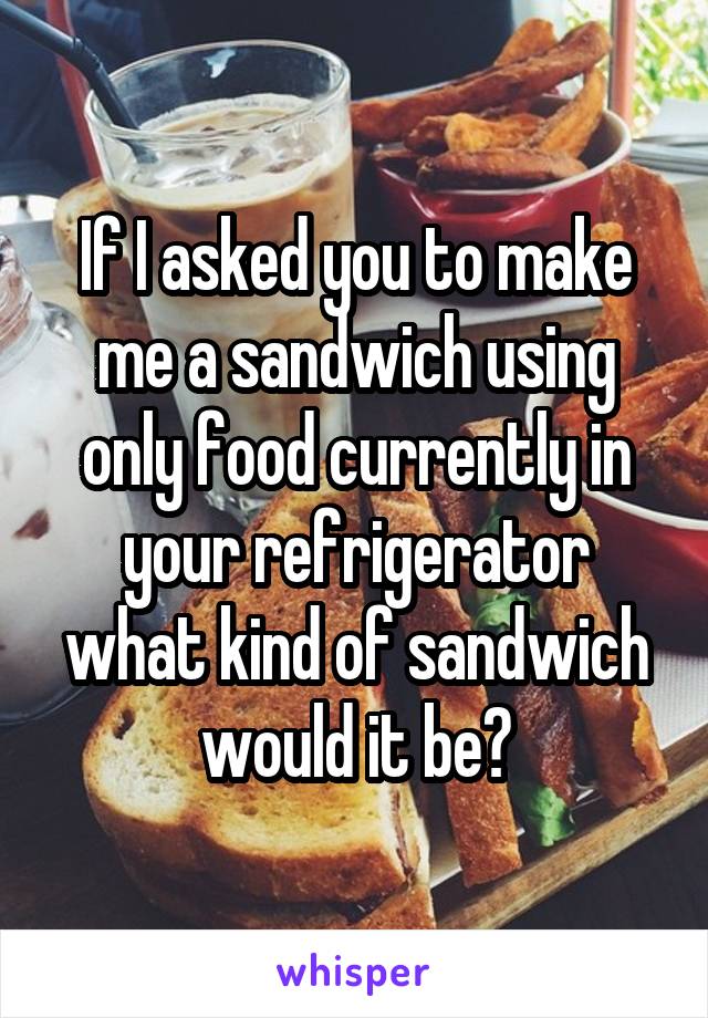 If I asked you to make me a sandwich using only food currently in your refrigerator what kind of sandwich would it be?