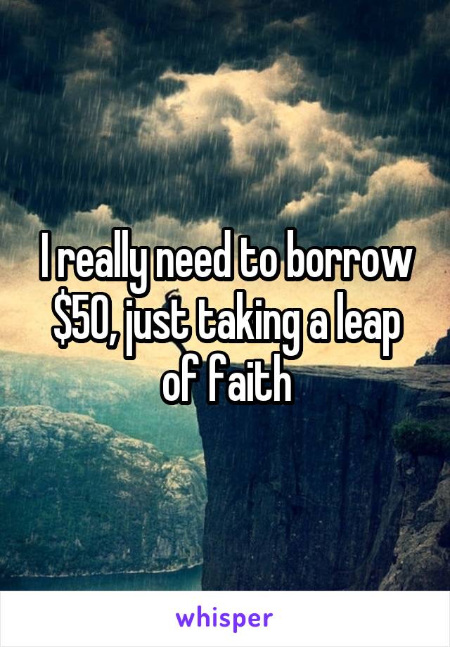 I really need to borrow $50, just taking a leap of faith