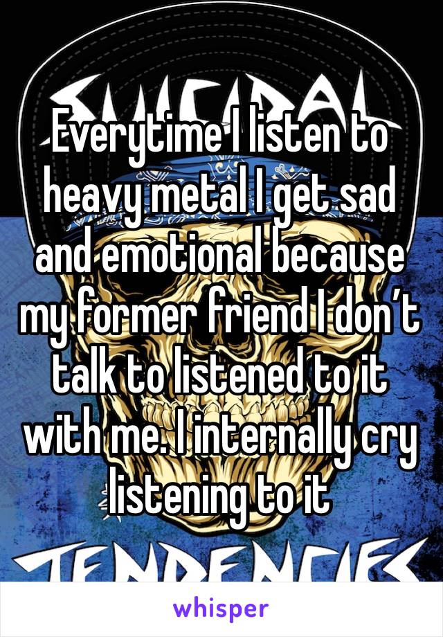 Everytime I listen to heavy metal I get sad and emotional because my former friend I don’t talk to listened to it with me. I internally cry listening to it