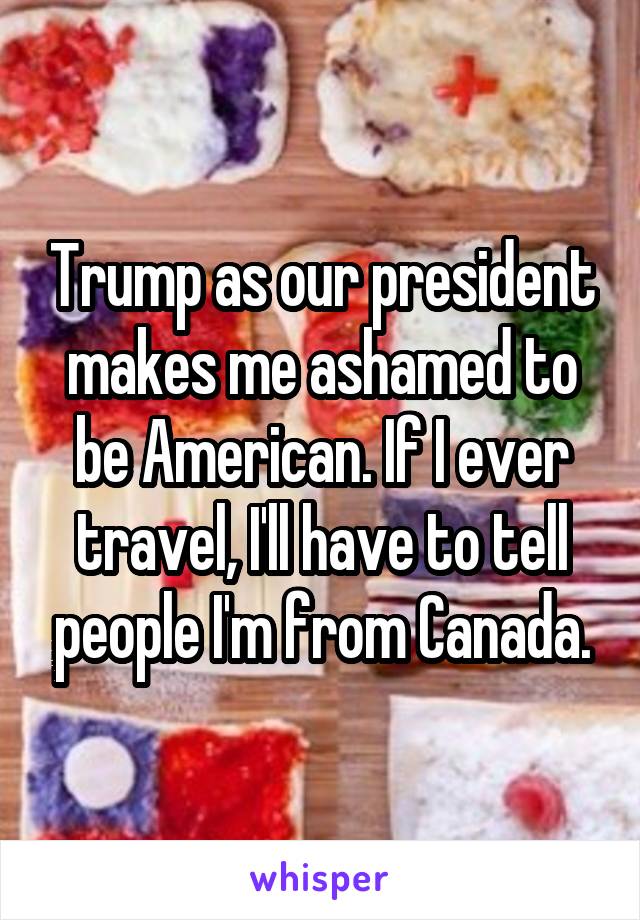 Trump as our president makes me ashamed to be American. If I ever travel, I'll have to tell people I'm from Canada.