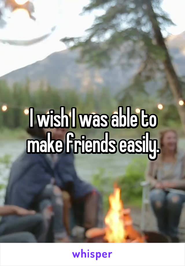 I wish I was able to make friends easily.