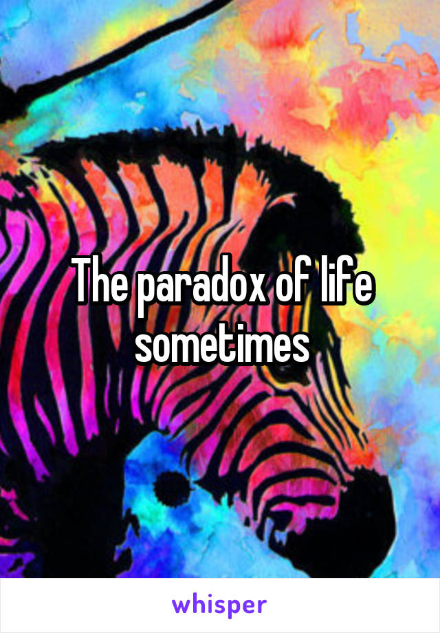 The paradox of life sometimes