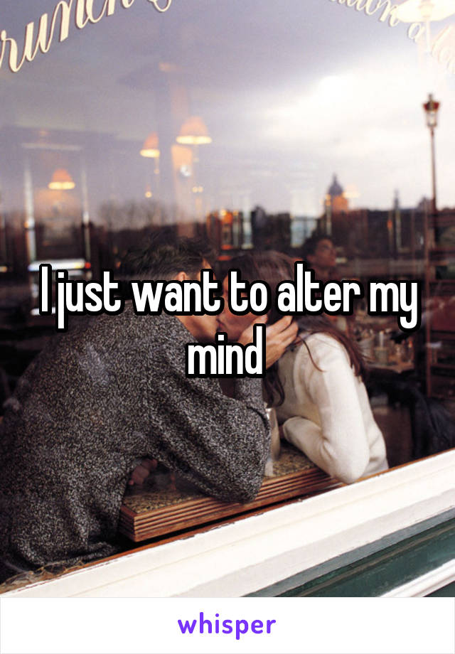 I just want to alter my mind 