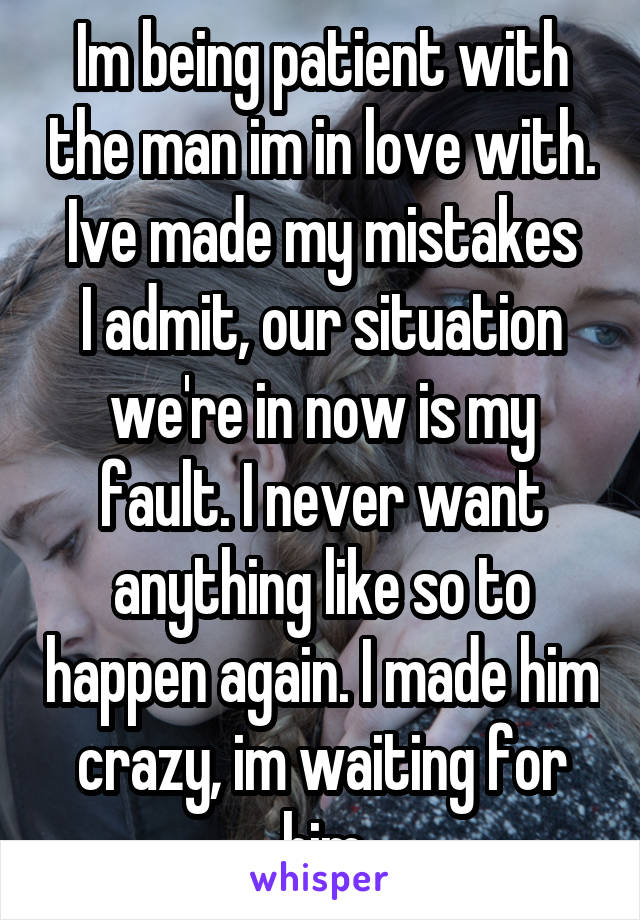 Im being patient with the man im in love with. Ive made my mistakes
I admit, our situation we're in now is my fault. I never want anything like so to happen again. I made him crazy, im waiting for him