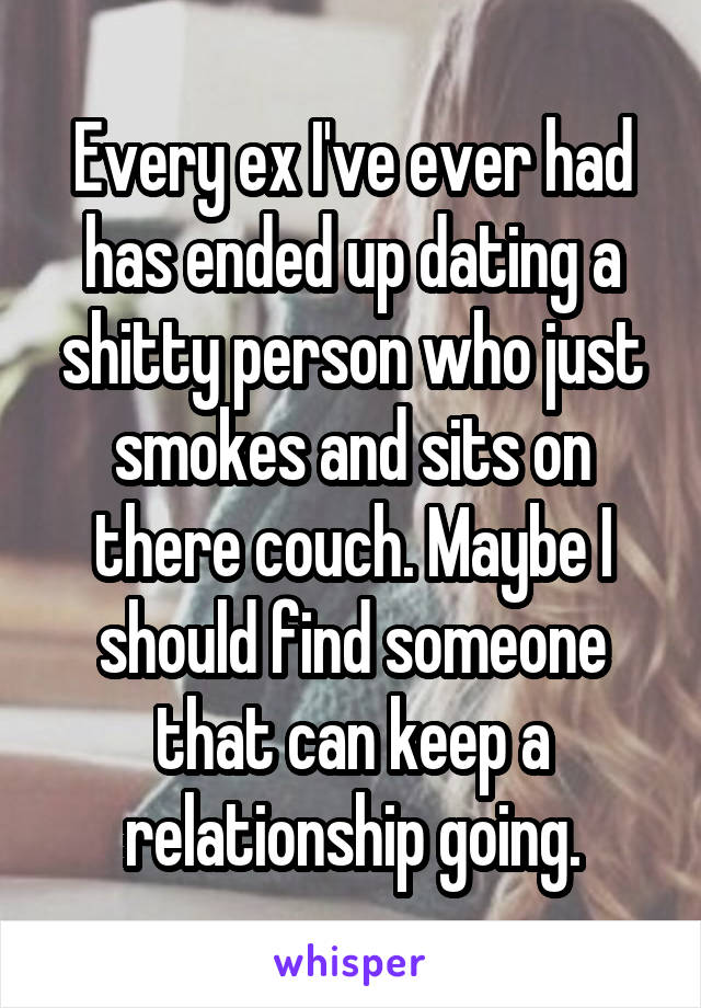Every ex I've ever had has ended up dating a shitty person who just smokes and sits on there couch. Maybe I should find someone that can keep a relationship going.