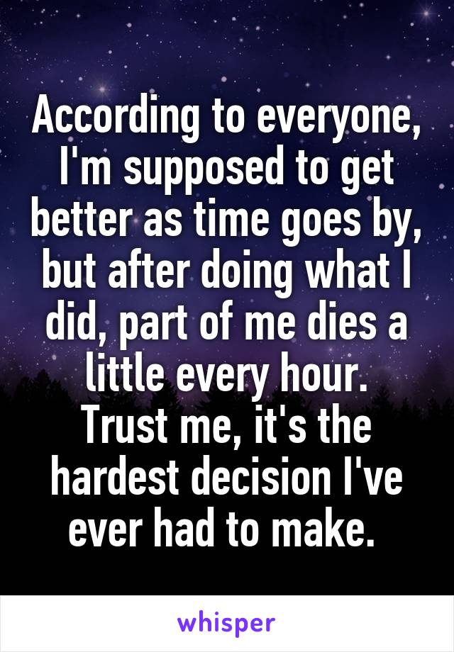 According to everyone, I'm supposed to get better as time goes by, but after doing what I did, part of me dies a little every hour.
Trust me, it's the hardest decision I've ever had to make. 
