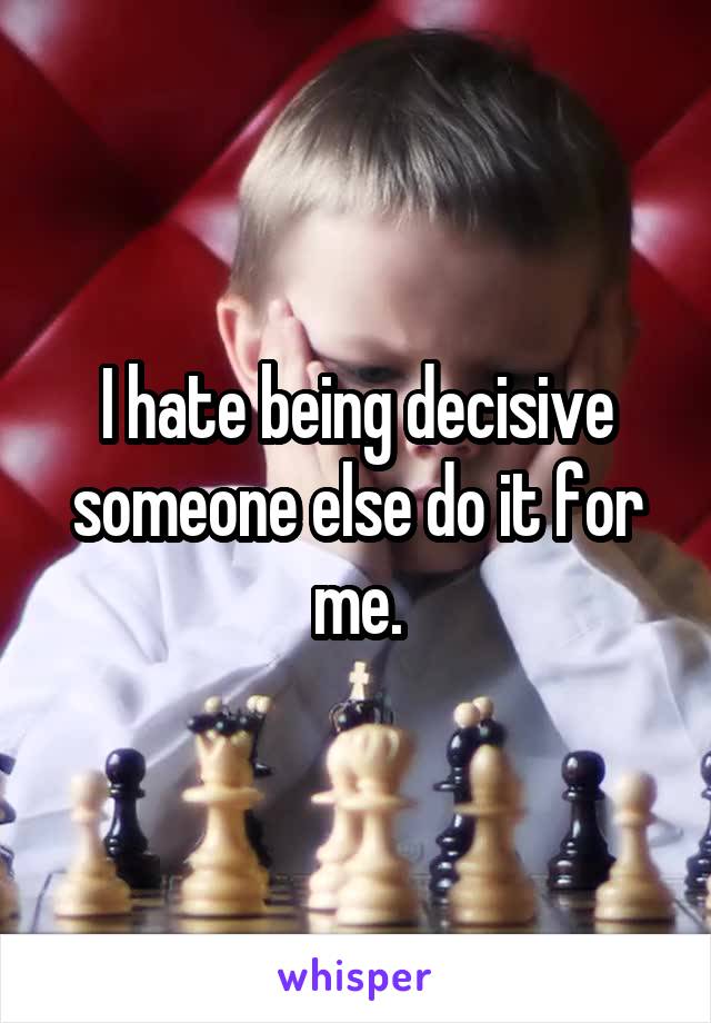 I hate being decisive someone else do it for me.
