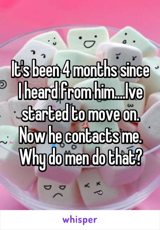 It's been 4 months since I heard from him....Ive started to move on. Now he contacts me. Why do men do that?