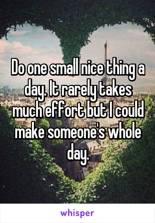 Do one small nice thing a day. It rarely takes much effort but I could make someone's whole day.