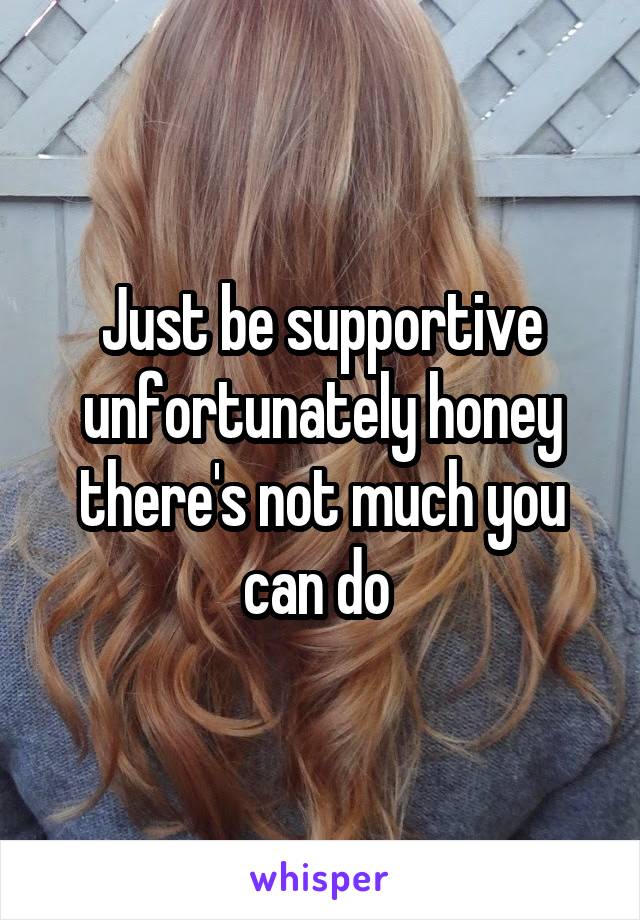 Just be supportive unfortunately honey there's not much you can do 
