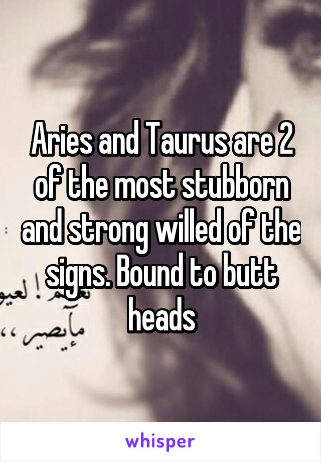 Aries and Taurus are 2 of the most stubborn and strong willed of the signs. Bound to butt heads