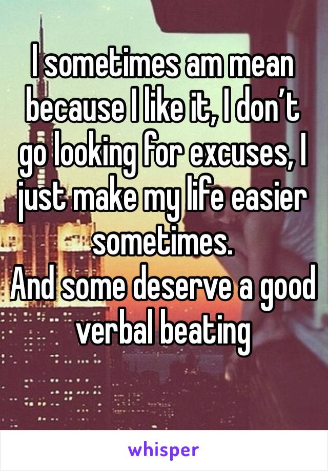 I sometimes am mean because I like it, I don’t go looking for excuses, I just make my life easier sometimes.
And some deserve a good verbal beating
