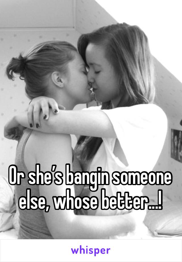 Or she’s bangin someone else, whose better...!