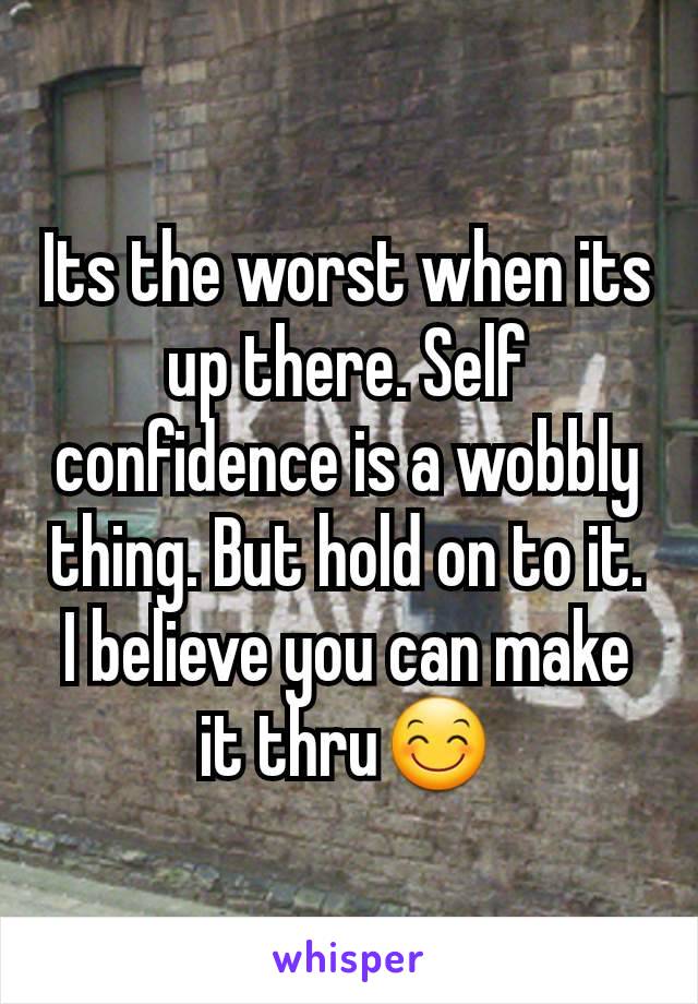 Its the worst when its up there. Self confidence is a wobbly thing. But hold on to it. I believe you can make it thru😊