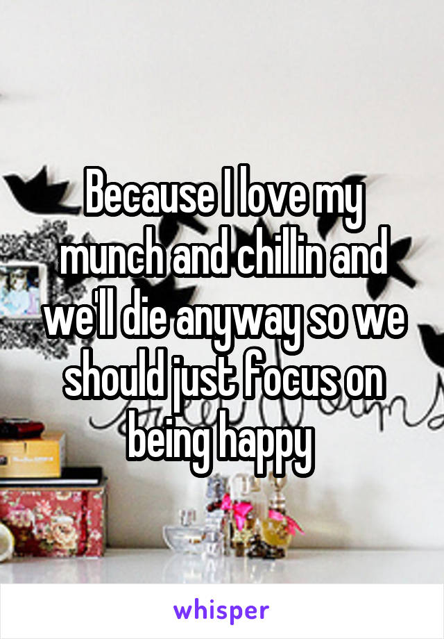 Because I love my munch and chillin and we'll die anyway so we should just focus on being happy 