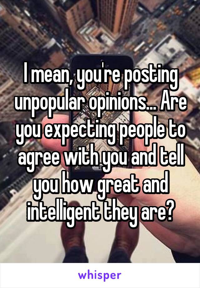 I mean, you're posting unpopular opinions... Are you expecting people to agree with you and tell you how great and intelligent they are?