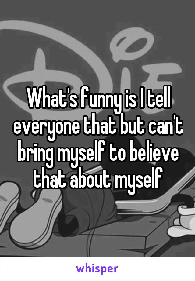 What's funny is I tell everyone that but can't bring myself to believe that about myself
