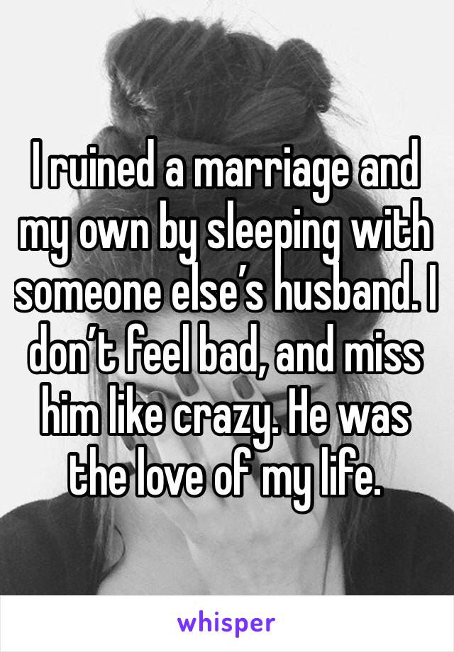 I ruined a marriage and my own by sleeping with someone else’s husband. I don’t feel bad, and miss him like crazy. He was the love of my life. 