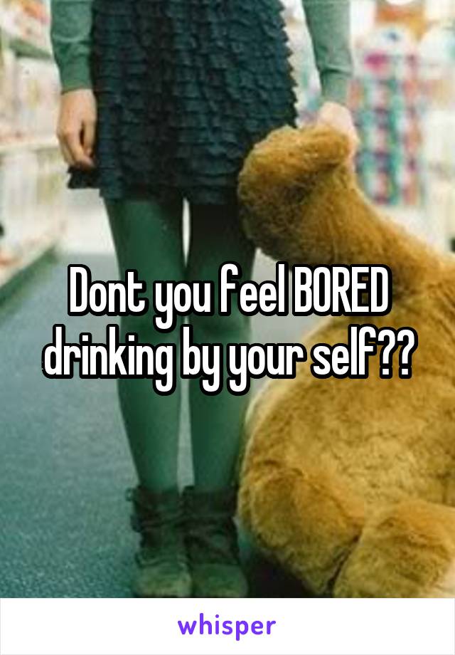 Dont you feel BORED drinking by your self??