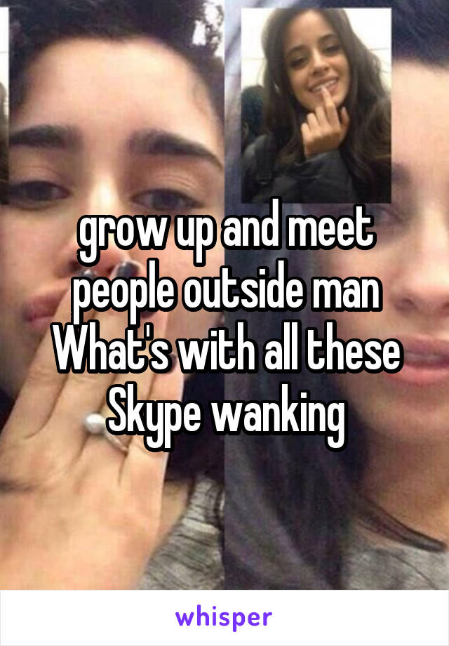 grow up and meet people outside man
What's with all these Skype wanking