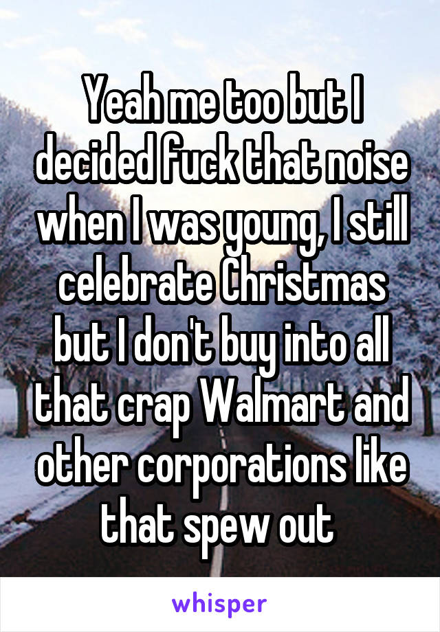 Yeah me too but I decided fuck that noise when I was young, I still celebrate Christmas but I don't buy into all that crap Walmart and other corporations like that spew out 