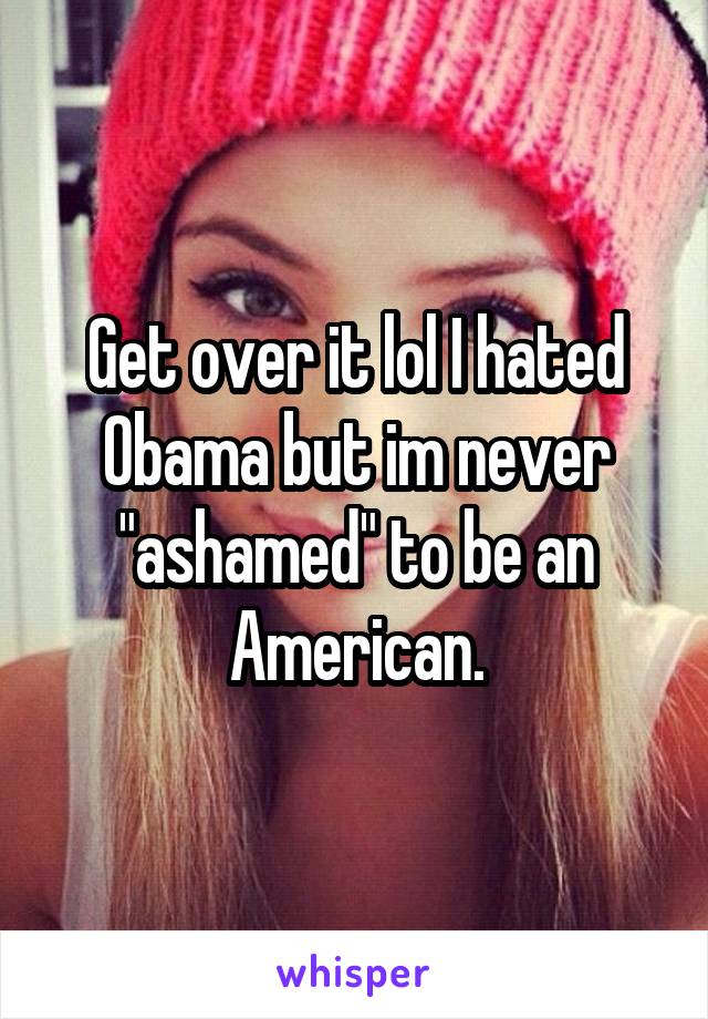 Get over it lol I hated Obama but im never "ashamed" to be an American.
