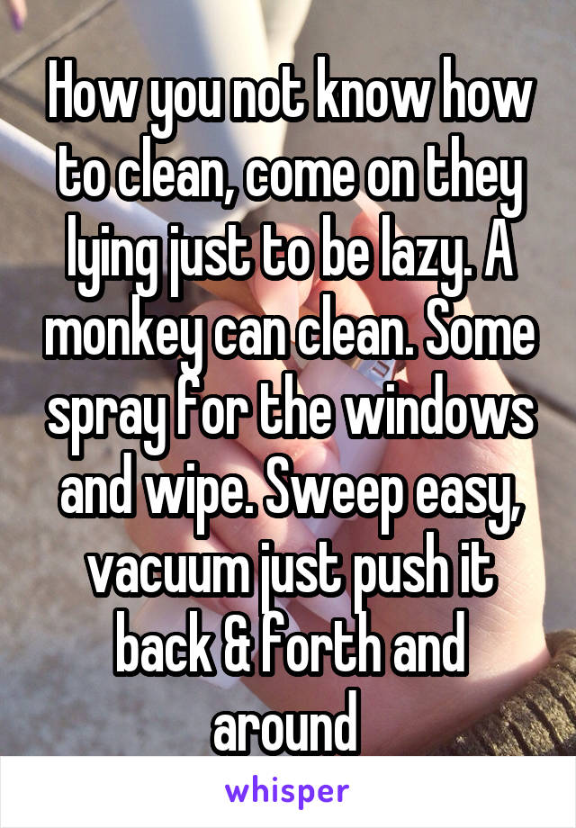 How you not know how to clean, come on they lying just to be lazy. A monkey can clean. Some spray for the windows and wipe. Sweep easy, vacuum just push it back & forth and around 