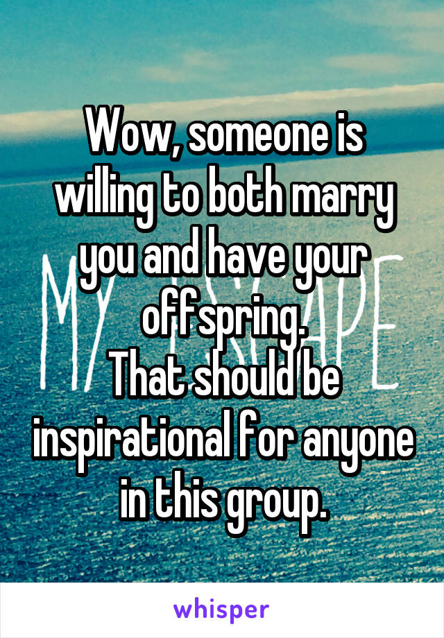 Wow, someone is willing to both marry you and have your offspring.
That should be inspirational for anyone in this group.