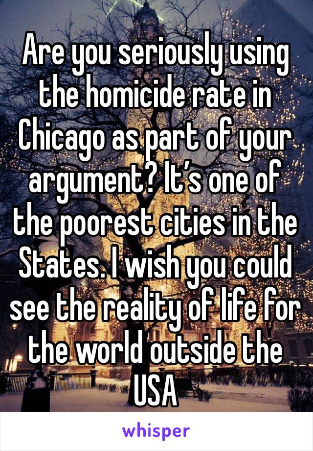 Are you seriously using the homicide rate in Chicago as part of your argument? It’s one of the poorest cities in the States. I wish you could see the reality of life for the world outside the USA 