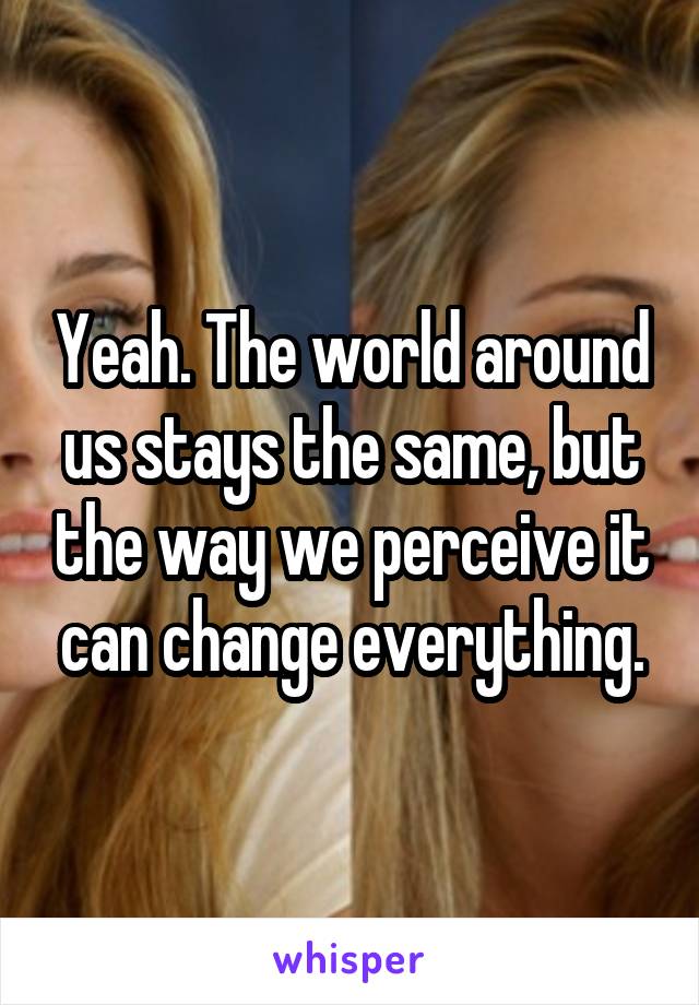 Yeah. The world around us stays the same, but the way we perceive it can change everything.