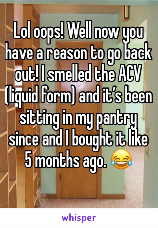 Lol oops! Well now you have a reason to go back out! I smelled the ACV (liquid form) and it’s been sitting in my pantry since and I bought it like 5 months ago. 😂