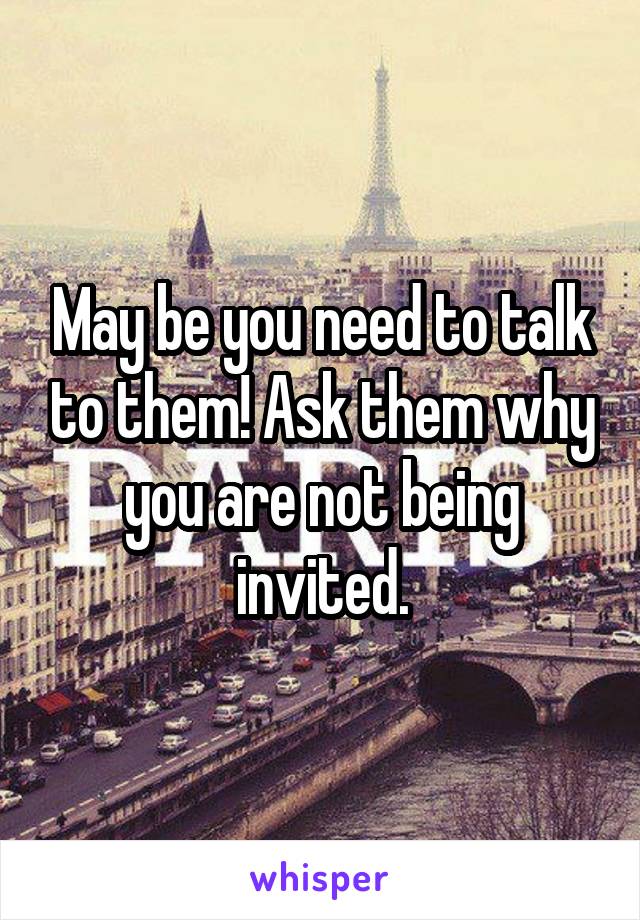 May be you need to talk to them! Ask them why you are not being invited.