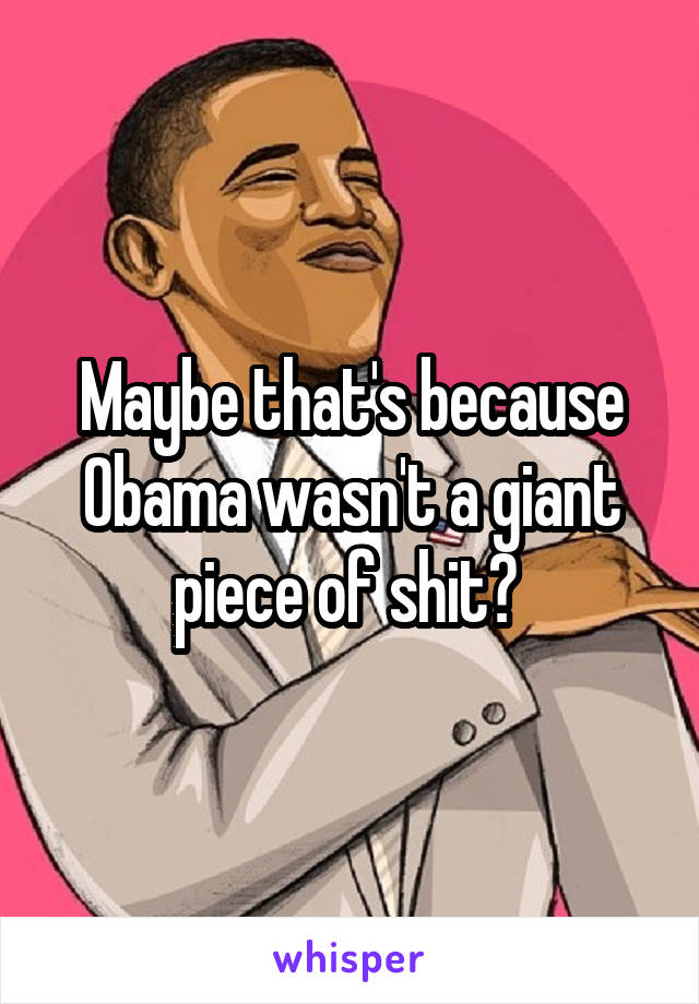 Maybe that's because Obama wasn't a giant piece of shit? 