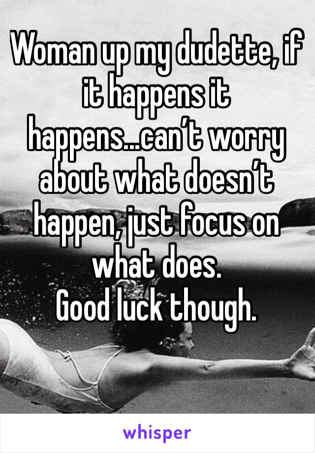 Woman up my dudette, if it happens it happens...can’t worry about what doesn’t happen, just focus on what does. 
Good luck though.
