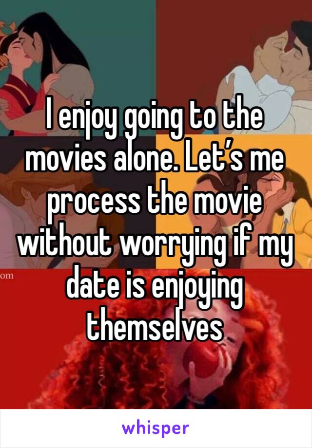 I enjoy going to the movies alone. Let’s me process the movie without worrying if my date is enjoying themselves 