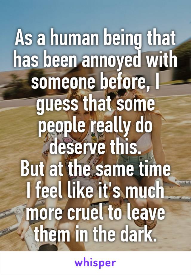 As a human being that has been annoyed with someone before, I guess that some people really do deserve this.
But at the same time I feel like it's much more cruel to leave them in the dark.
