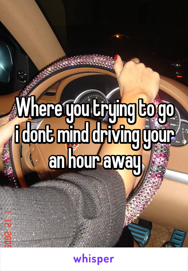 Where you trying to go i dont mind driving your an hour away