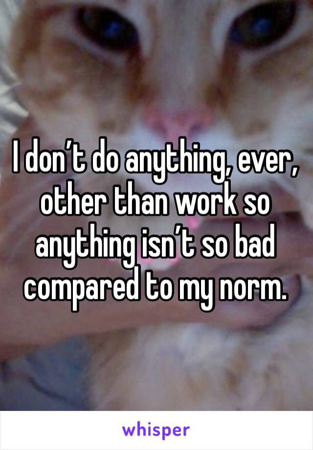I don’t do anything, ever, other than work so anything isn’t so bad compared to my norm. 