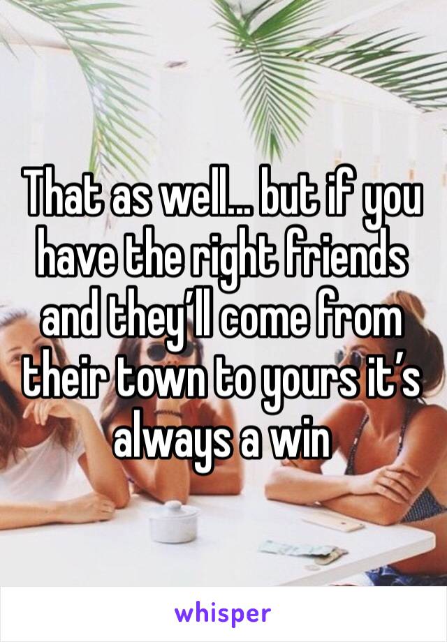 That as well... but if you have the right friends and they’ll come from their town to yours it’s always a win 