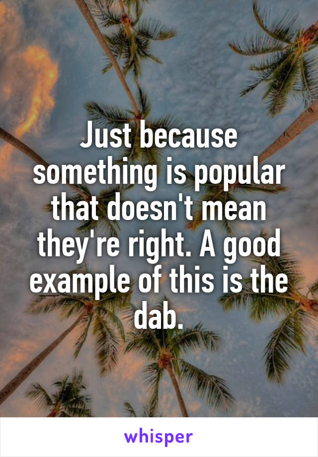 Just because something is popular that doesn't mean they're right. A good example of this is the dab.