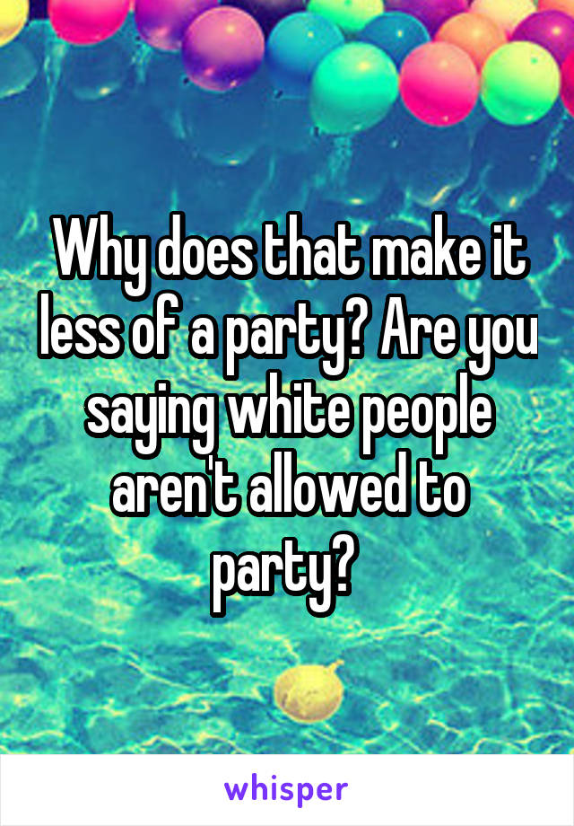 Why does that make it less of a party? Are you saying white people aren't allowed to party? 
