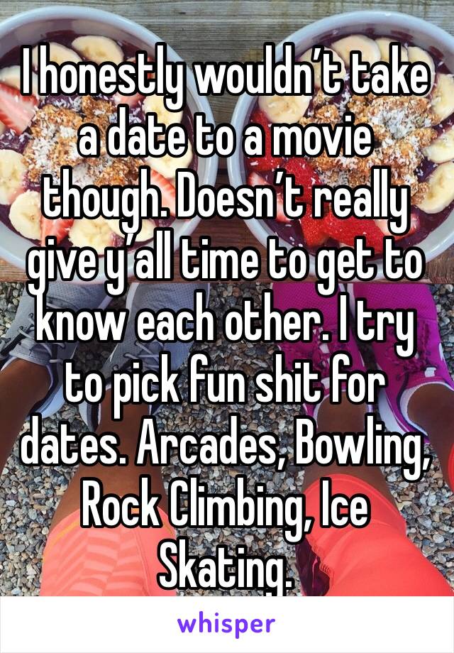 I honestly wouldn’t take a date to a movie though. Doesn’t really give y’all time to get to know each other. I try to pick fun shit for dates. Arcades, Bowling, Rock Climbing, Ice Skating. 