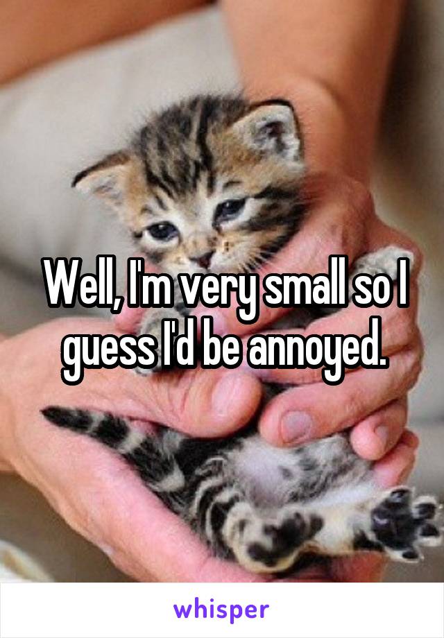Well, I'm very small so I guess I'd be annoyed.