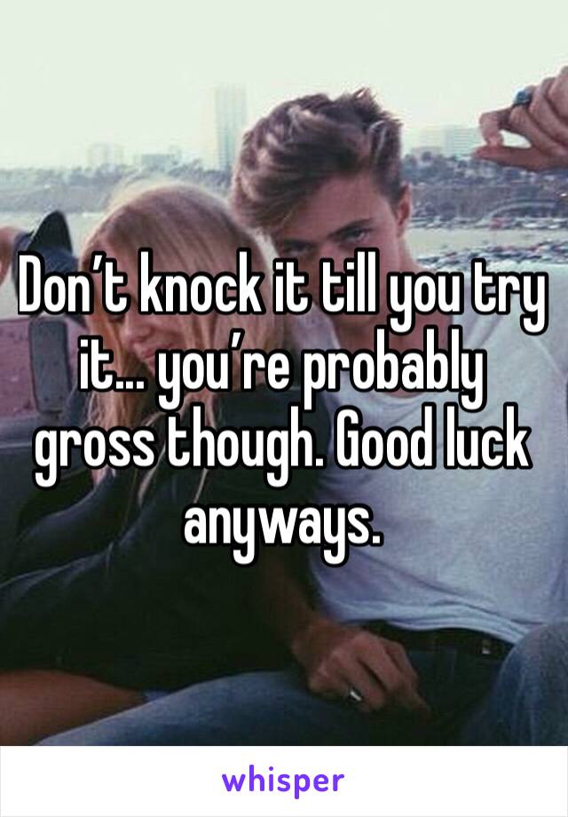 Don’t knock it till you try it... you’re probably gross though. Good luck anyways. 