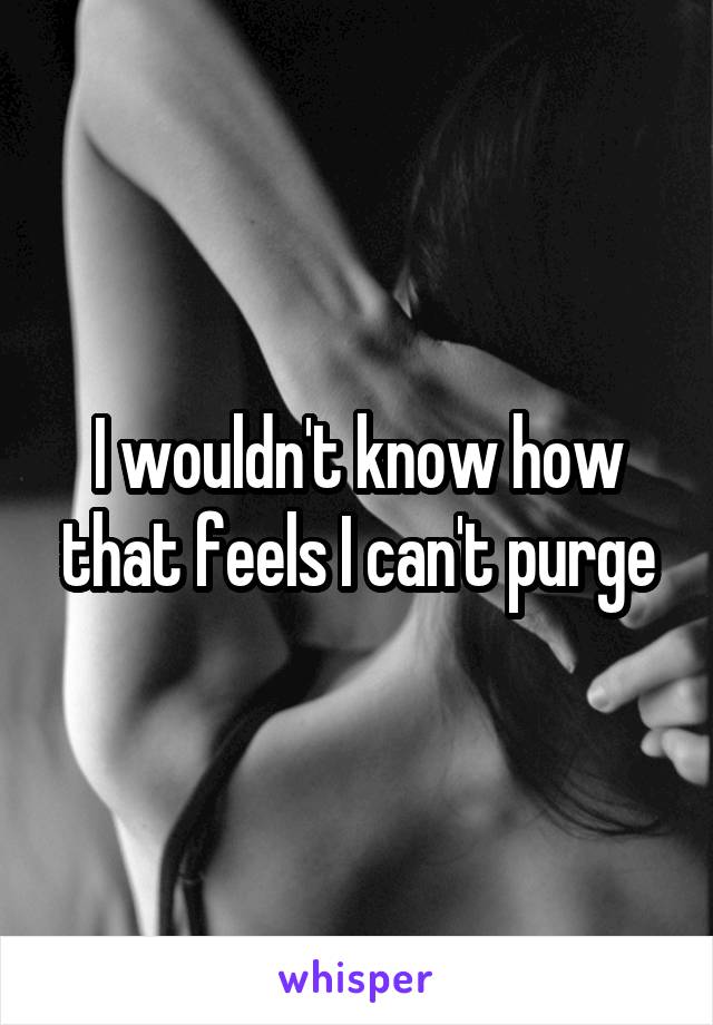 I wouldn't know how that feels I can't purge