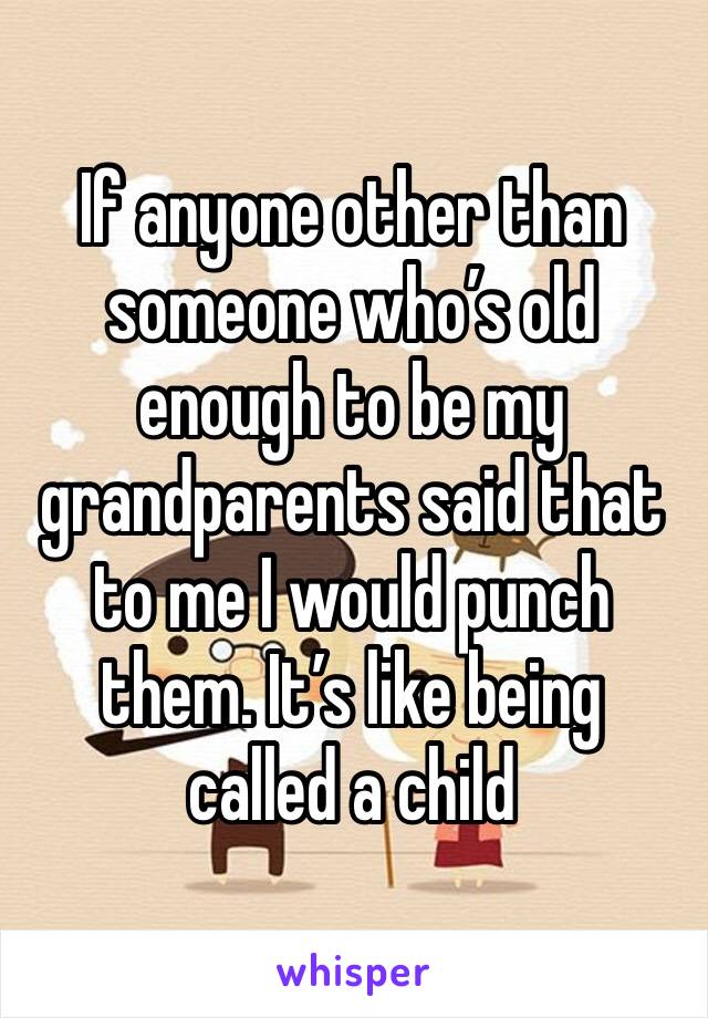 If anyone other than someone who’s old enough to be my grandparents said that to me I would punch them. It’s like being called a child