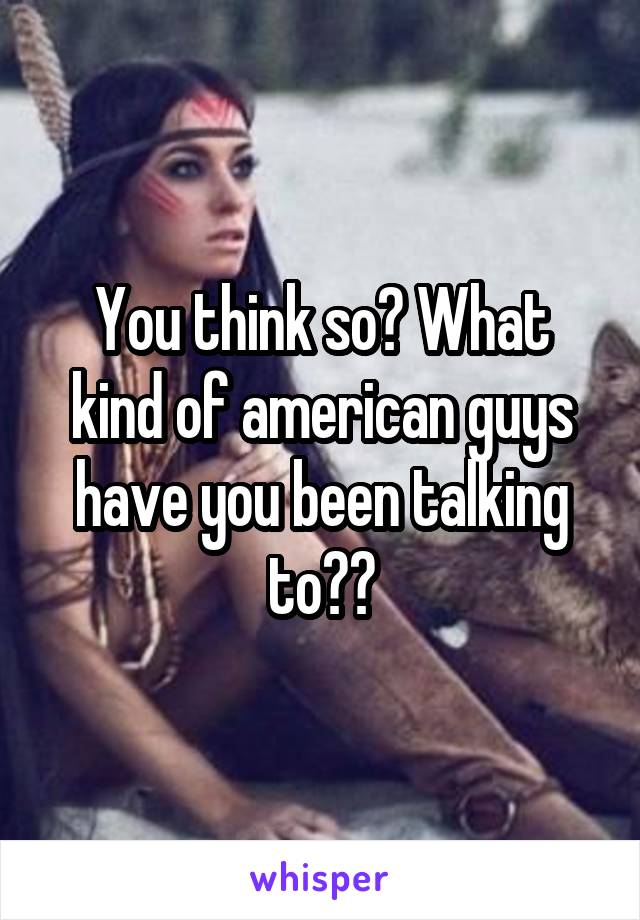 You think so? What kind of american guys have you been talking to??