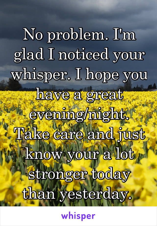 No problem. I'm glad I noticed your whisper. I hope you have a great evening/night. Take care and just know your a lot stronger today than yesterday. 